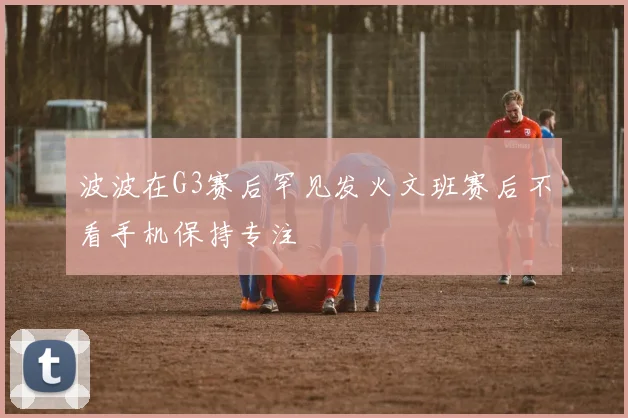 波波在G3赛后罕见发火文班赛后不看手机保持专注