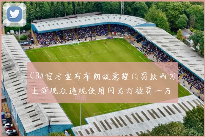 CBA官方宣布布朗故意蹬门罚款两万上海观众违规使用闪光灯被罚一万