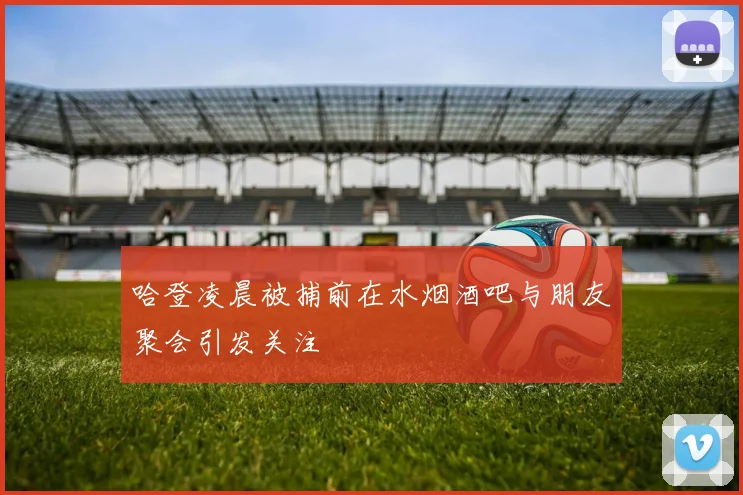 哈登凌晨被捕前在水烟酒吧与朋友聚会引发关注