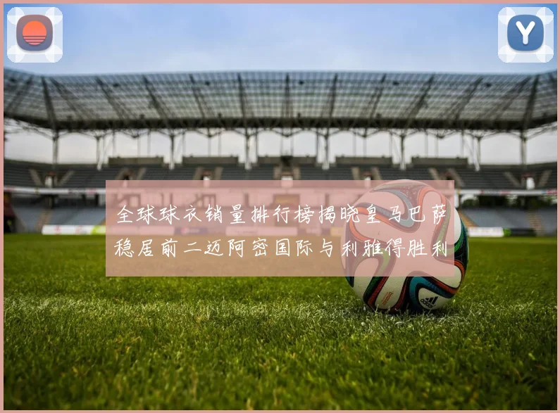 全球球衣销量排行榜揭晓皇马巴萨稳居前二迈阿密国际与利雅得胜利表现抢眼