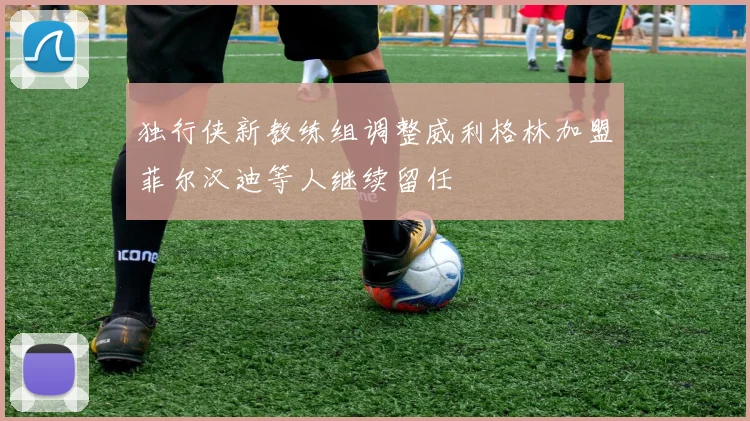 独行侠新教练组调整威利格林加盟菲尔汉迪等人继续留任