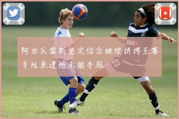 阿尔瓦雷斯坚定信念继续拼搏至赛季结束遗憾未能夺冠