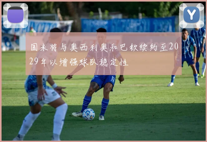 国米将与奥西利奥和巴钦续约至2029年以增强球队稳定性