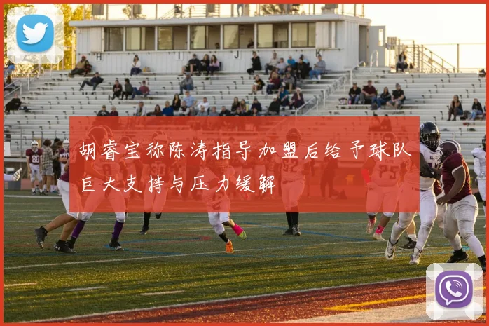胡睿宝称陈涛指导加盟后给予球队巨大支持与压力缓解