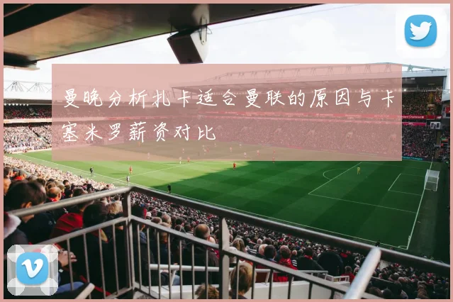 曼晚分析扎卡适合曼联的原因与卡塞米罗薪资对比