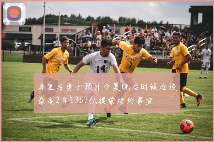 库里与勇士预计今夏晚些时候洽谈最高2年1367亿提前续约事宜