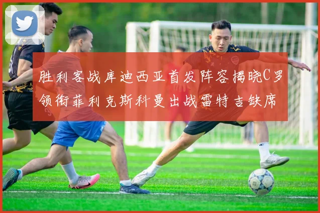 胜利客战库迪西亚首发阵容揭晓C罗领衔菲利克斯科曼出战雷特吉缺席