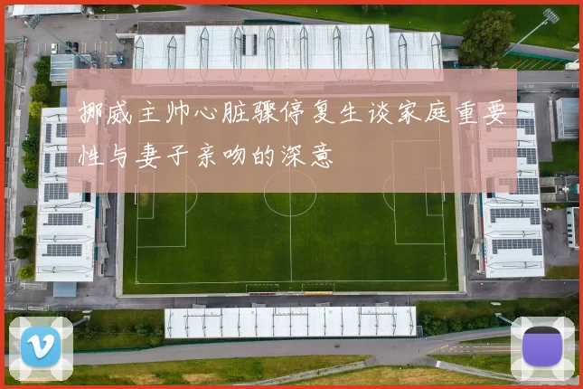 挪威主帅心脏骤停复生谈家庭重要性与妻子亲吻的深意