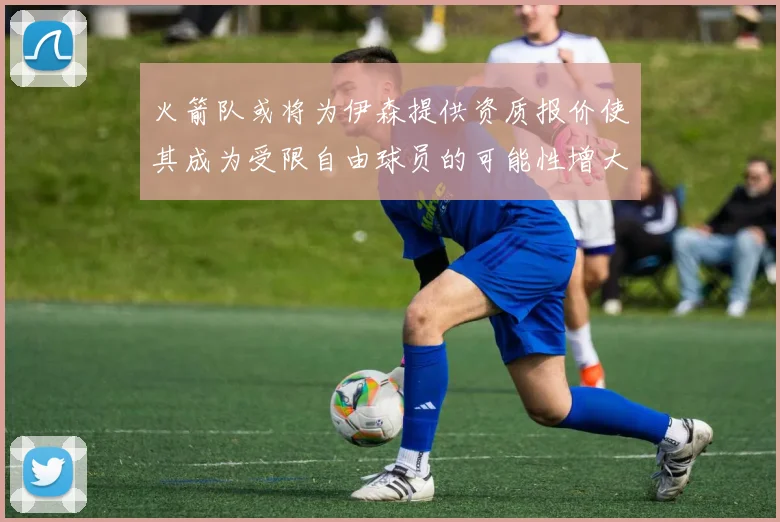 火箭队或将为伊森提供资质报价使其成为受限自由球员的可能性增大
