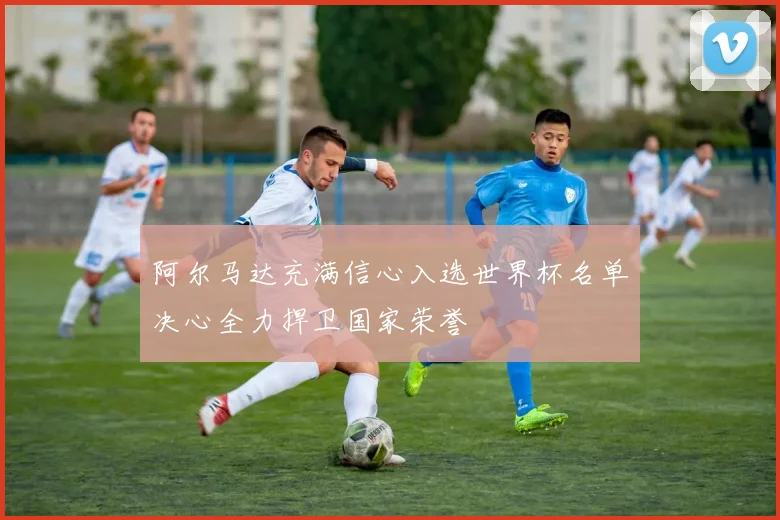 阿尔马达充满信心入选世界杯名单决心全力捍卫国家荣誉