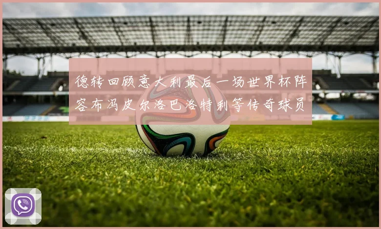 德转回顾意大利最后一场世界杯阵容布冯皮尔洛巴洛特利等传奇球员在列