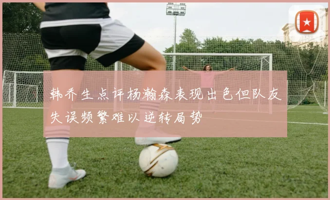 韩乔生点评杨瀚森表现出色但队友失误频繁难以逆转局势