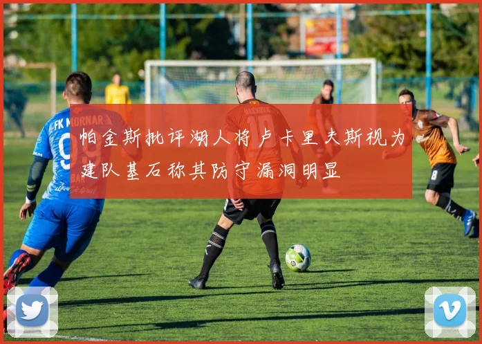 帕金斯批评湖人将卢卡里夫斯视为建队基石称其防守漏洞明显