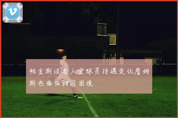 帕金斯谈名人堂球员待遇变化詹姆斯也面临相同困境