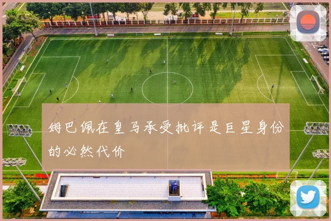 姆巴佩在皇马承受批评是巨星身份的必然代价