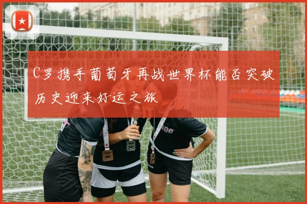 C罗携手葡萄牙再战世界杯能否突破历史迎来好运之旅